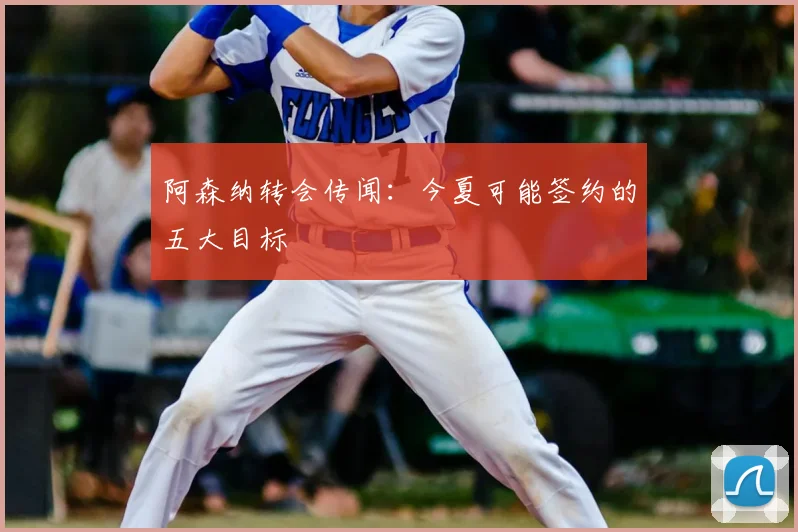 阿森纳转会传闻：今夏可能签约的五大目标