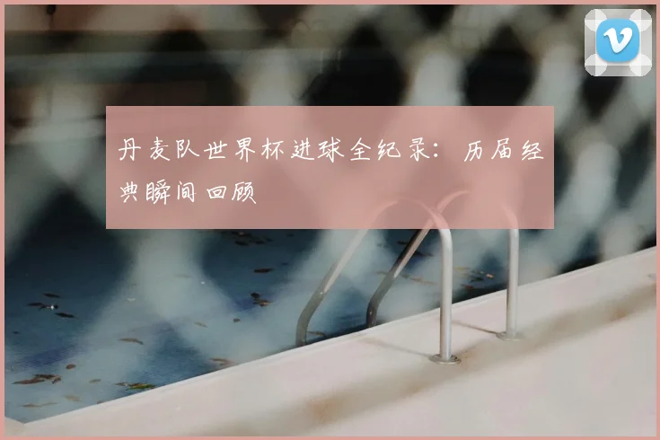 丹麦队世界杯进球全纪录：历届经典瞬间回顾