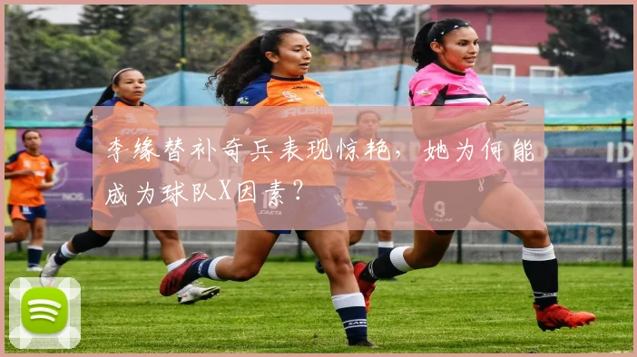 李缘替补奇兵表现惊艳，她为何能成为球队X因素？