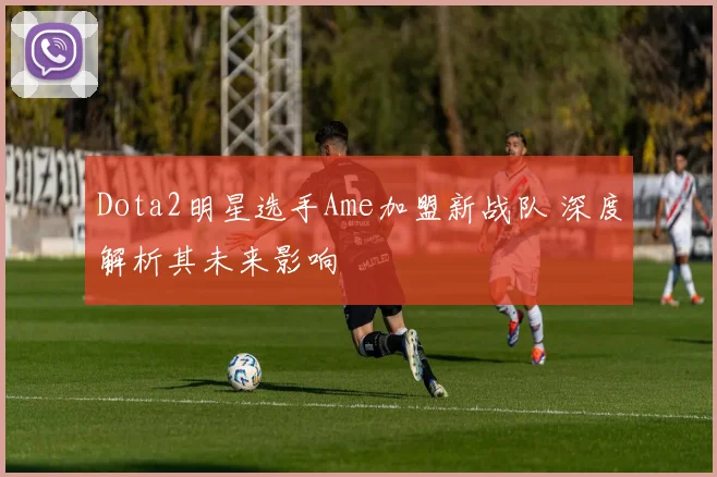 Dota2明星选手Ame加盟新战队 深度解析其未来影响