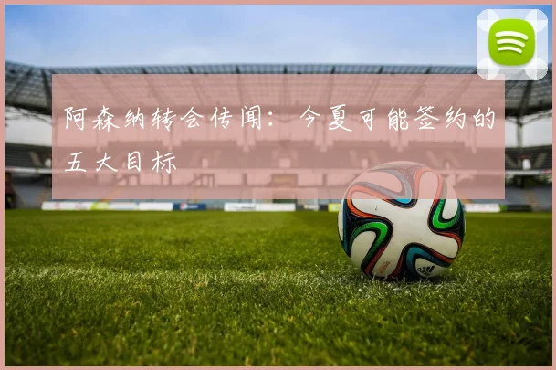 阿森纳转会传闻：今夏可能签约的五大目标