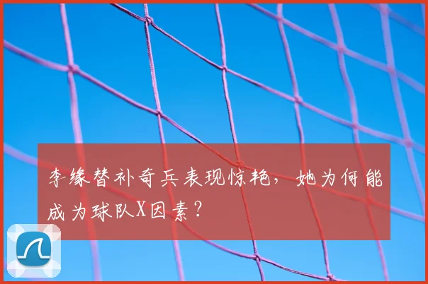 李缘替补奇兵表现惊艳，她为何能成为球队X因素？